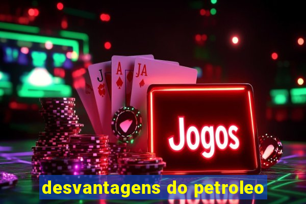 desvantagens do petroleo